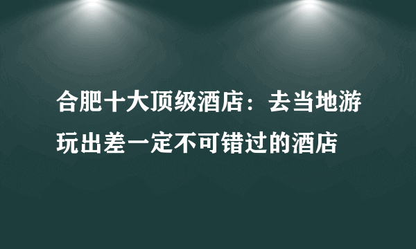 合肥十大顶级酒店：去当地游玩出差一定不可错过的酒店
