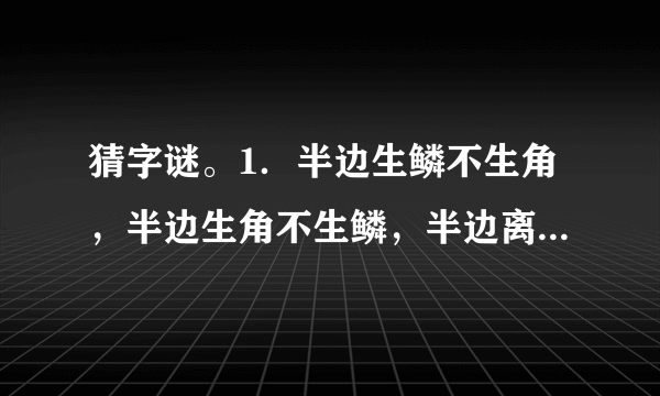 猜字谜。1．半边生鳞不生角，半边生角不生鳞，半边离水活不得，半边落水难活命。  　　猜字谜。  　　1.半边生鳞不生角，半边生角不生鳞，半边离水活不得，半边落水难活命。( )  　　2.有土能种米麦，有水能养鱼虾，有人不是你我，有马能行天下。(