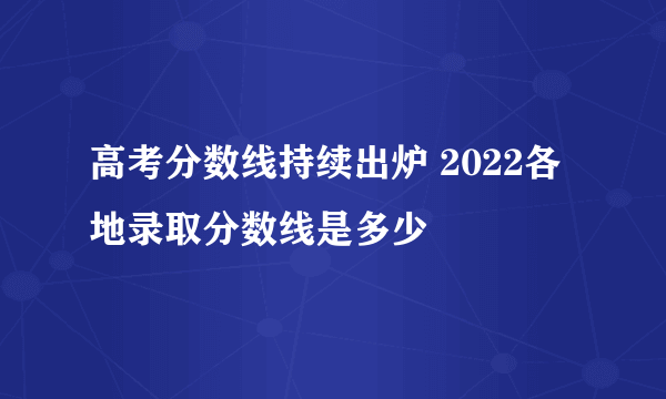 高考分数线持续出炉 2022各地录取分数线是多少