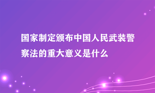 国家制定颁布中国人民武装警察法的重大意义是什么