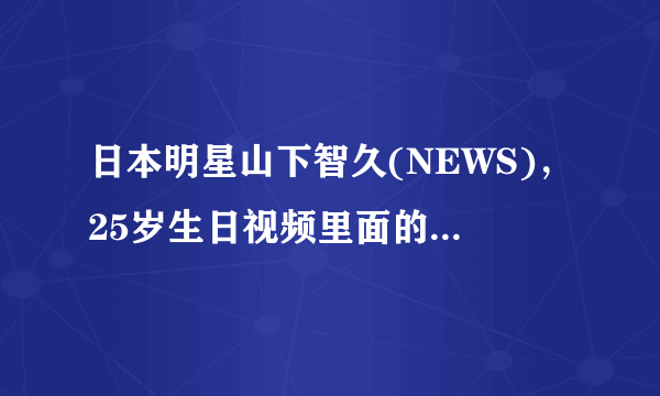 日本明星山下智久(NEWS)，25岁生日视频里面的视频出处