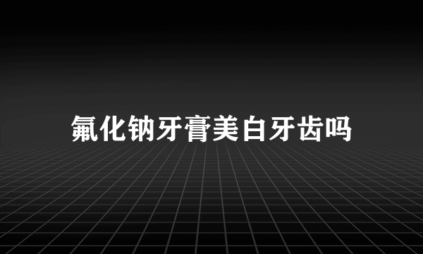 氟化钠牙膏美白牙齿吗