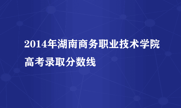 2014年湖南商务职业技术学院高考录取分数线