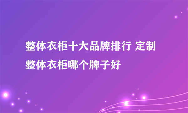 整体衣柜十大品牌排行 定制整体衣柜哪个牌子好