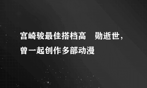 宫崎骏最佳搭档高畑勋逝世，曾一起创作多部动漫