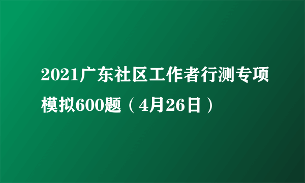 2021广东社区工作者行测专项模拟600题（4月26日）