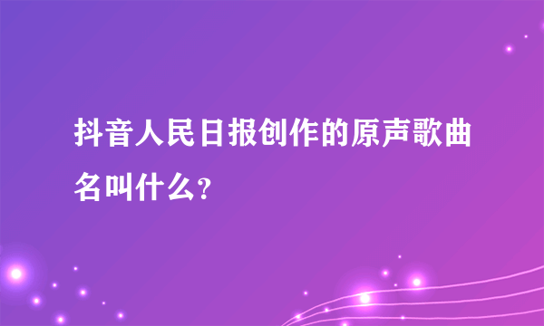 抖音人民日报创作的原声歌曲名叫什么？