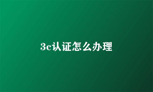 3c认证怎么办理