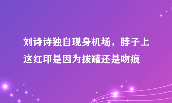 刘诗诗独自现身机场，脖子上这红印是因为拔罐还是吻痕