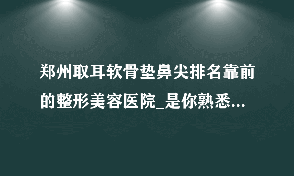 郑州取耳软骨垫鼻尖排名靠前的整形美容医院_是你熟悉的医院吗?