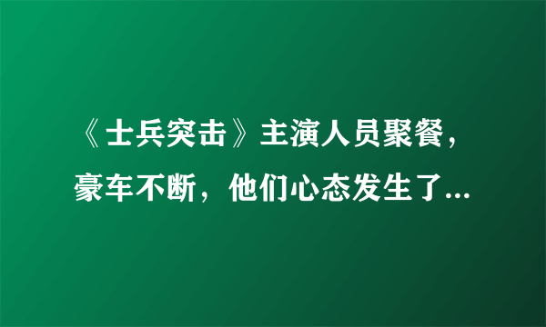 《士兵突击》主演人员聚餐，豪车不断，他们心态发生了变化吗？