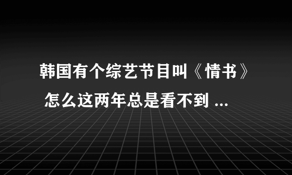 韩国有个综艺节目叫《情书》 怎么这两年总是看不到 看到的也是以前的 那个节目挺好的 怎现在就没有了
