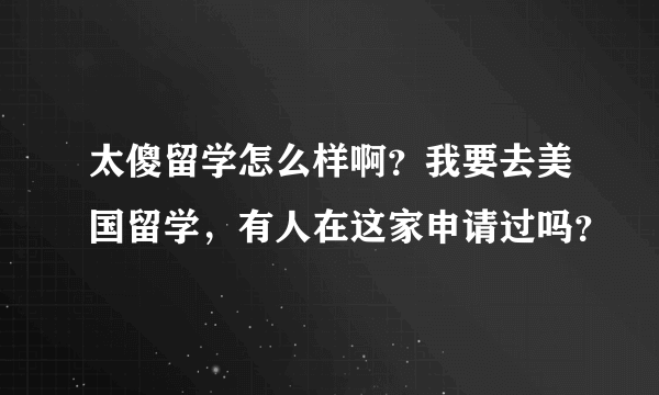 太傻留学怎么样啊？我要去美国留学，有人在这家申请过吗？