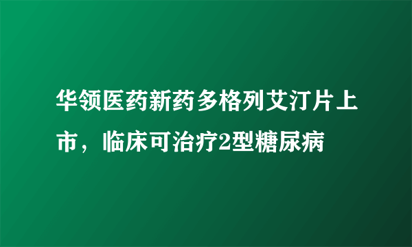 华领医药新药多格列艾汀片上市，临床可治疗2型糖尿病