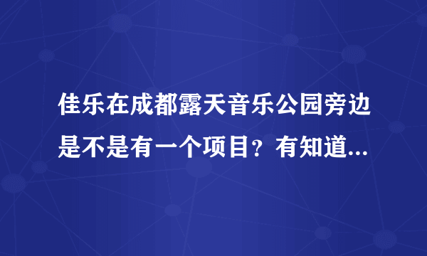 佳乐在成都露天音乐公园旁边是不是有一个项目？有知道的具体说下嘛？