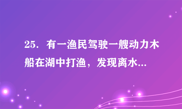25．有一渔民驾驶一艘动力木船在湖中打渔，发现离水面0.5m处的船板漏了一个面积是10cm2的漏洞，湖水从漏洞喷入船中，渔民紧急处理补好漏洞了，避免了危险．求：（1）漏洞处湖水的压强是多少？（2）补好漏洞至少需要多大的压力？（取g=10N/kg，湖水密度为1.0×103kg/m3）