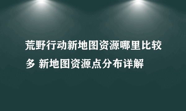 荒野行动新地图资源哪里比较多 新地图资源点分布详解