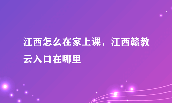 江西怎么在家上课，江西赣教云入口在哪里