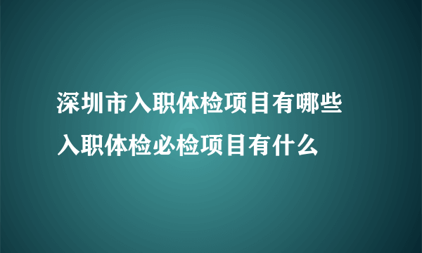 深圳市入职体检项目有哪些 入职体检必检项目有什么