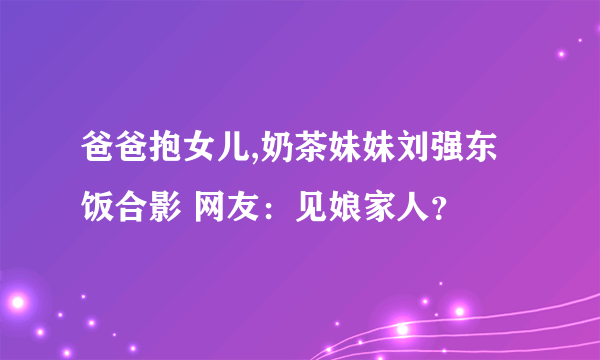 爸爸抱女儿,奶茶妹妹刘强东饭合影 网友：见娘家人？