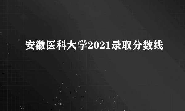安徽医科大学2021录取分数线