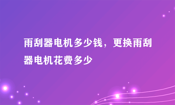 雨刮器电机多少钱，更换雨刮器电机花费多少