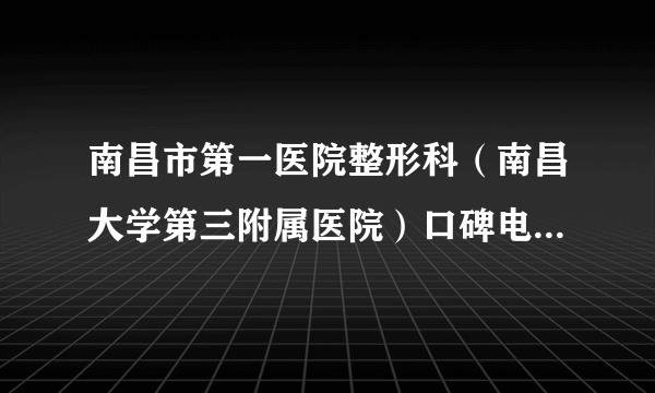 南昌市第一医院整形科（南昌大学第三附属医院）口碑电话,与手术完成之后案例借鉴