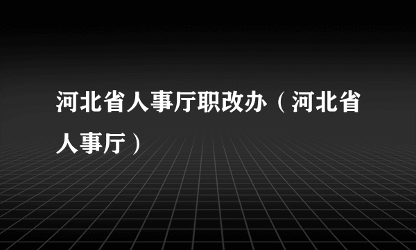 河北省人事厅职改办（河北省人事厅）