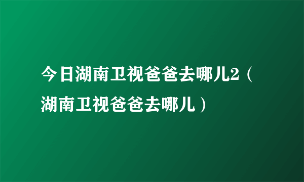 今日湖南卫视爸爸去哪儿2（湖南卫视爸爸去哪儿）