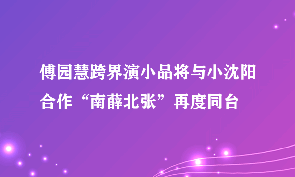 傅园慧跨界演小品将与小沈阳合作“南薛北张”再度同台