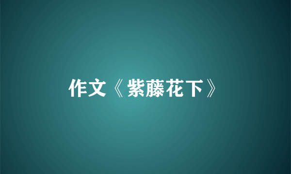 作文《紫藤花下》