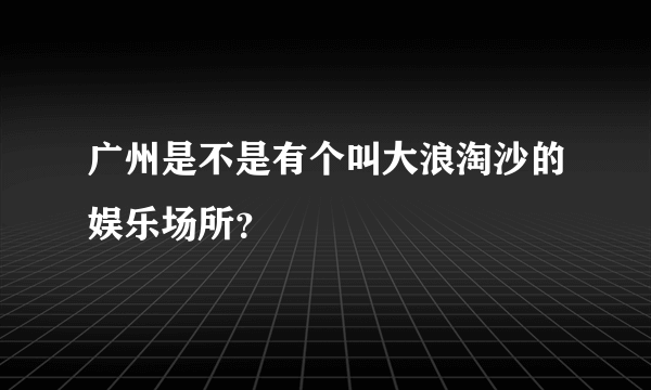 广州是不是有个叫大浪淘沙的娱乐场所？
