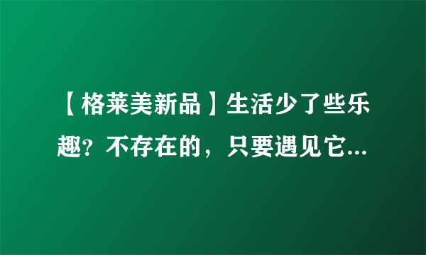 【格莱美新品】生活少了些乐趣？不存在的，只要遇见它......
