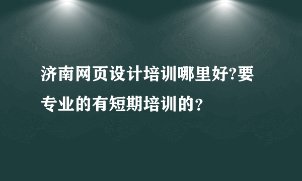 济南网页设计培训哪里好?要专业的有短期培训的？