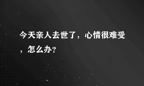 今天亲人去世了，心情很难受，怎么办？