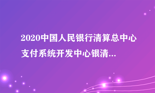 2020中国人民银行清算总中心支付系统开发中心银清科技社会招聘公告（43人）