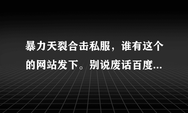 暴力天裂合击私服，谁有这个的网站发下。别说废话百度找，找到用在这发帖子。记住暴力天裂版本