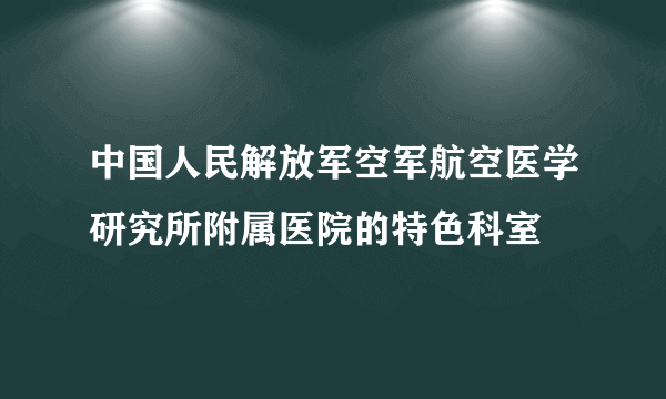 中国人民解放军空军航空医学研究所附属医院的特色科室
