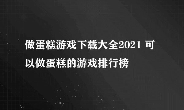 做蛋糕游戏下载大全2021 可以做蛋糕的游戏排行榜