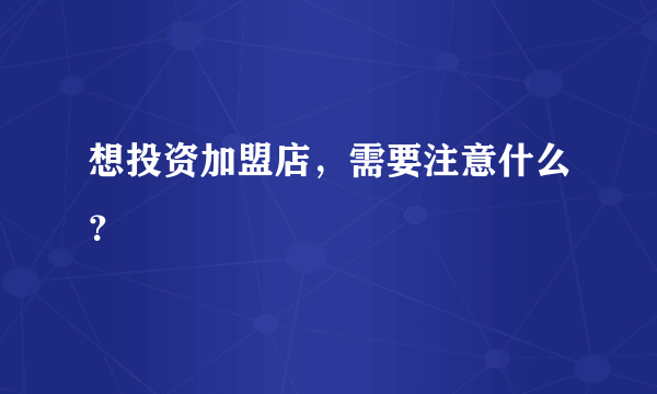 想投资加盟店，需要注意什么？