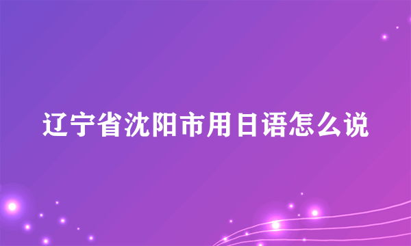 辽宁省沈阳市用日语怎么说