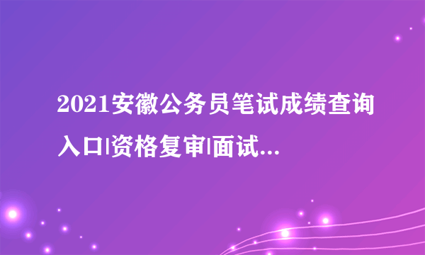 2021安徽公务员笔试成绩查询入口|资格复审|面试时间信息汇总