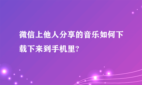 微信上他人分享的音乐如何下载下来到手机里?