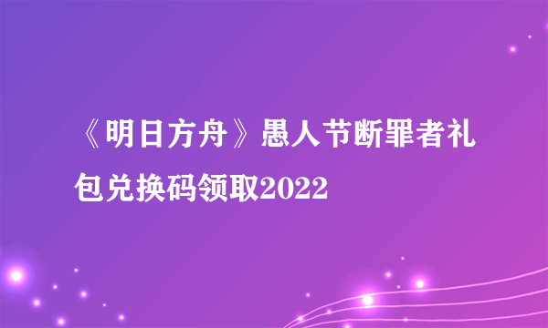 《明日方舟》愚人节断罪者礼包兑换码领取2022