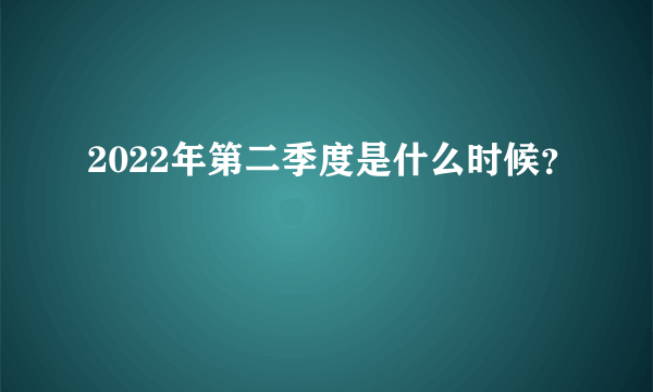 2022年第二季度是什么时候？
