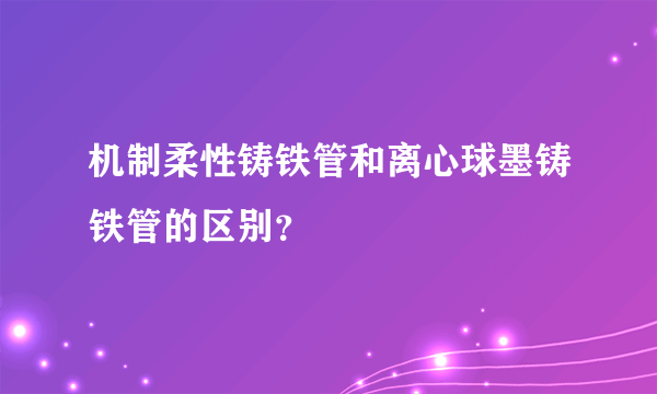 机制柔性铸铁管和离心球墨铸铁管的区别？