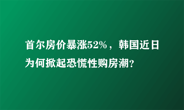 首尔房价暴涨52%，韩国近日为何掀起恐慌性购房潮？