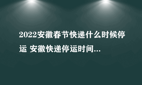 2022安徽春节快递什么时候停运 安徽快递停运时间最新通知2022