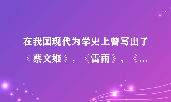 在我国现代为学史上曾写出了《蔡文姬》，《雷雨》，《龙须沟》等作品的三位作者是
