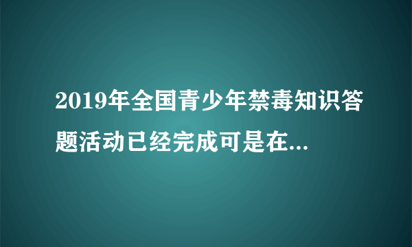 2019年全国青少年禁毒知识答题活动已经完成可是在电脑上显示没有完成怎么办？